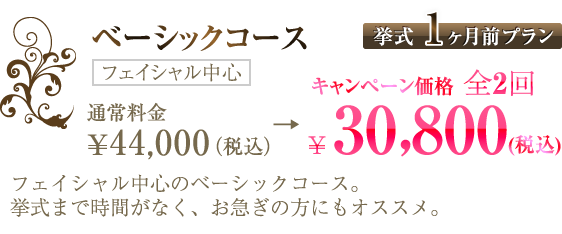 ベーシックコース【挙式1ヶ月前プラン】通常料金 ¥44,000（税込）→全2回 ¥30,800（税込）（フェイシャル中心）｜フェイシャル中心のベーシックコース。挙式まで時間がなく、お急ぎの方にもオススメ。