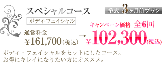 スペシャルコース【挙式3ヶ月前プラン】通常料金 ¥161,700（税込） →全6回 ¥102,300（税込）（ボディ・フェイシャル）｜ボディ・フェイシャルをセットにしたコース。お得にキレイになりたい方にオススメ。
